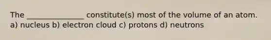 The _______________ constitute(s) most of the volume of an atom. a) nucleus b) electron cloud c) protons d) neutrons