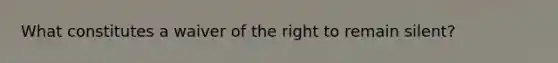 What constitutes a waiver of the right to remain silent?