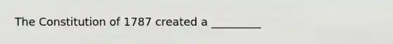 The Constitution of 1787 created a _________