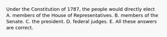 Under the Constitution of 1787, the people would directly elect A. members of the House of Representatives. B. members of the Senate. C. the president. D. federal judges. E. All these answers are correct.