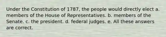 Under the Constitution of 1787, the people would directly elect a. members of the House of Representatives. b. members of the Senate. c. the president. d. federal judges. e. All these answers are correct.