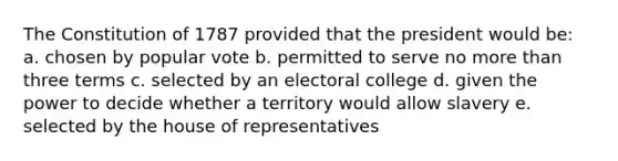 The Constitution of 1787 provided that the president would be: a. chosen by popular vote b. permitted to serve no more than three terms c. selected by an electoral college d. given the power to decide whether a territory would allow slavery e. selected by the house of representatives