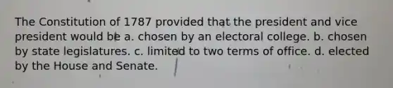 The Constitution of 1787 provided that the president and vice president would be a. chosen by an electoral college. b. chosen by state legislatures. c. limited to two terms of office. d. elected by the House and Senate.