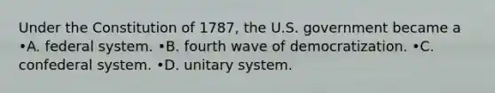 Under the Constitution of 1787, the U.S. government became a •A. federal system. •B. fourth wave of democratization. •C. confederal system. •D. unitary system.