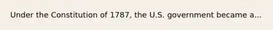 Under the Constitution of 1787, the U.S. government became a...