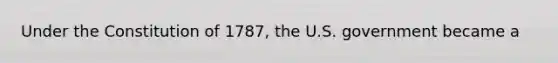 Under the Constitution of 1787, the U.S. government became a