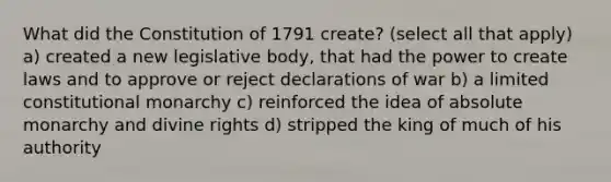 What did the Constitution of 1791 create? (select all that apply) a) created a new legislative body, that had the power to create laws and to approve or reject declarations of war b) a limited constitutional monarchy c) reinforced the idea of absolute monarchy and divine rights d) stripped the king of much of his authority