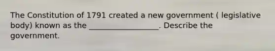 The Constitution of 1791 created a new government ( legislative body) known as the __________________. Describe the government.