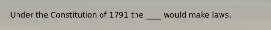 Under the Constitution of 1791 the ____ would make laws.