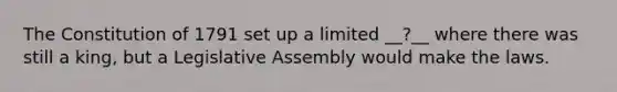 The Constitution of 1791 set up a limited __?__ where there was still a king, but a Legislative Assembly would make the laws.