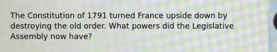 The Constitution of 1791 turned France upside down by destroying the old order. What powers did the Legislative Assembly now have?