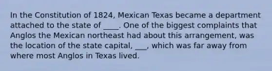 In the Constitution of 1824, Mexican Texas became a department attached to the state of ____. One of the biggest complaints that Anglos the Mexican northeast had about this arrangement, was the location of the state capital, ___, which was far away from where most Anglos in Texas lived.