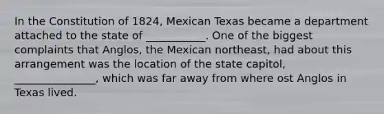 In the Constitution of 1824, Mexican Texas became a department attached to the state of ___________. One of the biggest complaints that Anglos, the Mexican northeast, had about this arrangement was the location of the state capitol, _______________, which was far away from where ost Anglos in Texas lived.