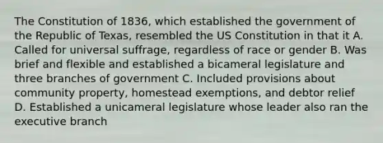 The Constitution of 1836, which established the government of the Republic of Texas, resembled the US Constitution in that it A. Called for universal suffrage, regardless of race or gender B. Was brief and flexible and established a bicameral legislature and three branches of government C. Included provisions about community property, homestead exemptions, and debtor relief D. Established a unicameral legislature whose leader also ran the executive branch