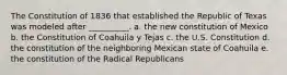 The Constitution of 1836 that established the Republic of Texas was modeled after __________. a. the new constitution of Mexico b. the Constitution of Coahuila y Tejas c. the U.S. Constitution d. the constitution of the neighboring Mexican state of Coahuila e. the constitution of the Radical Republicans