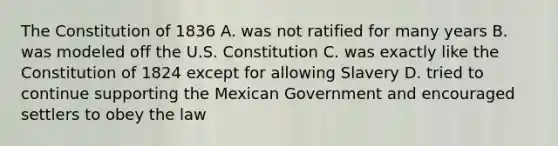 The Constitution of 1836 A. was not ratified for many years B. was modeled off the U.S. Constitution C. was exactly like the Constitution of 1824 except for allowing Slavery D. tried to continue supporting the Mexican Government and encouraged settlers to obey the law