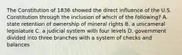 The Constitution of 1836 showed the direct influence of the U.S. Constitution through the inclusion of which of the following? A. state retention of ownership of mineral rights B. a unicameral legislature C. a judicial system with four levels D. government divided into three branches with a system of checks and balances