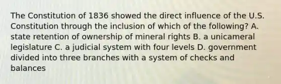 The Constitution of 1836 showed the direct influence of the U.S. Constitution through the inclusion of which of the following? A. state retention of ownership of mineral rights B. a unicameral legislature C. a judicial system with four levels D. government divided into three branches with a system of checks and balances