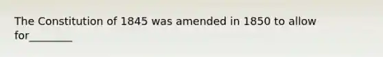 The Constitution of 1845 was amended in 1850 to allow for________