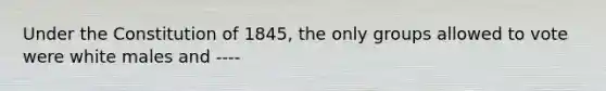 Under the Constitution of 1845, the only groups allowed to vote were white males and ----