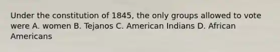 Under the constitution of 1845, the only groups allowed to vote were A. women B. Tejanos C. American Indians D. <a href='https://www.questionai.com/knowledge/kktT1tbvGH-african-americans' class='anchor-knowledge'>african americans</a>