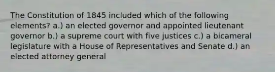 The Constitution of 1845 included which of the following elements? a.) an elected governor and appointed lieutenant governor b.) a supreme court with five justices c.) a bicameral legislature with a House of Representatives and Senate d.) an elected attorney general