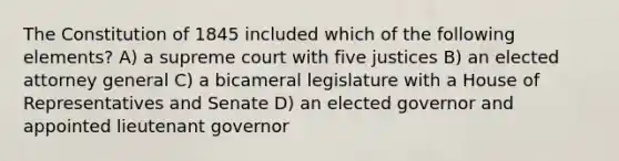 The Constitution of 1845 included which of the following elements? A) a supreme court with five justices B) an elected attorney general C) a bicameral legislature with a House of Representatives and Senate D) an elected governor and appointed lieutenant governor