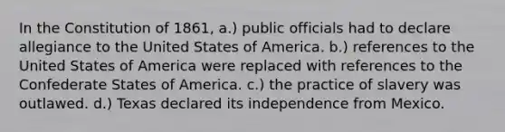 In the Constitution of 1861, a.) public officials had to declare allegiance to the United States of America. b.) references to the United States of America were replaced with references to the Confederate States of America. c.) the practice of slavery was outlawed. d.) Texas declared its independence from Mexico.