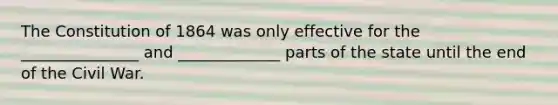 The Constitution of 1864 was only effective for the _______________ and _____________ parts of the state until the end of the Civil War.