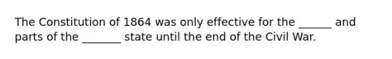 The Constitution of 1864 was only effective for the ______ and parts of the _______ state until the end of the Civil War.