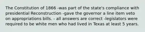 The Constitution of 1866 -was part of the state's compliance with presidential Reconstruction -gave the governor a line item veto on appropriations bills. - all answers are correct -legislators were required to be white men who had lived in Texas at least 5 years.