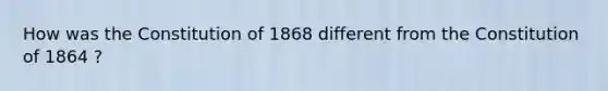 How was the Constitution of 1868 different from the Constitution of 1864 ?