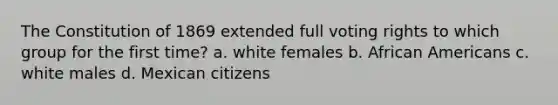 The Constitution of 1869 extended full voting rights to which group for the first time? a. white females b. African Americans c. white males d. Mexican citizens