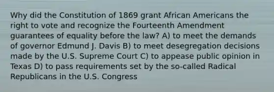 Why did the Constitution of 1869 grant African Americans the right to vote and recognize the Fourteenth Amendment guarantees of equality before the law? A) to meet the demands of governor Edmund J. Davis B) to meet desegregation decisions made by the U.S. Supreme Court C) to appease public opinion in Texas D) to pass requirements set by the so-called Radical Republicans in the U.S. Congress