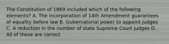 The Constitution of 1869 included which of the following elements? A. The incorporation of 14th Amendment guarantees of equality before law B. Gubernatorial power to appoint judges C. A reduction in the number of state Supreme Court judges D. All of these are correct