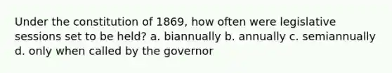 Under the constitution of 1869, how often were legislative sessions set to be held? a. biannually b. annually c. semiannually d. only when called by the governor