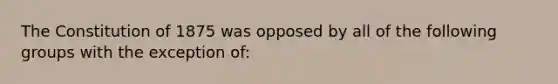 The Constitution of 1875 was opposed by all of the following groups with the exception of: