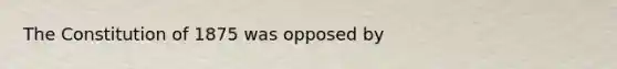 The Constitution of 1875 was opposed by