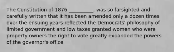 The Constitution of 1876 __________. was so farsighted and carefully written that it has been amended only a dozen times over the ensuing years reflected the Democrats' philosophy of limited government and low taxes granted women who were property owners the right to vote greatly expanded the powers of the governor's office