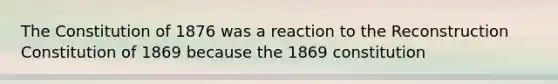 The Constitution of 1876 was a reaction to the Reconstruction Constitution of 1869 because the 1869 constitution