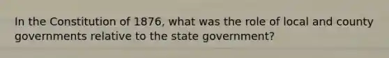 In the Constitution of 1876, what was the role of local and county governments relative to the state government?