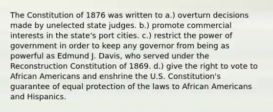 The Constitution of 1876 was written to a.) overturn decisions made by unelected state judges. b.) promote commercial interests in the state's port cities. c.) restrict the power of government in order to keep any governor from being as powerful as Edmund J. Davis, who served under the Reconstruction Constitution of 1869. d.) give the right to vote to African Americans and enshrine the U.S. Constitution's guarantee of equal protection of the laws to African Americans and Hispanics.