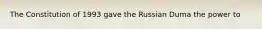 The Constitution of 1993 gave the Russian Duma the power to