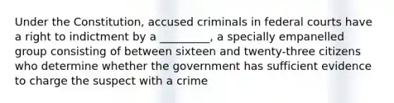 Under the Constitution, accused criminals in federal courts have a right to indictment by a _________, a specially empanelled group consisting of between sixteen and twenty-three citizens who determine whether the government has sufficient evidence to charge the suspect with a crime