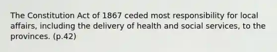 The Constitution Act of 1867 ceded most responsibility for local affairs, including the delivery of health and social services, to the provinces. (p.42)