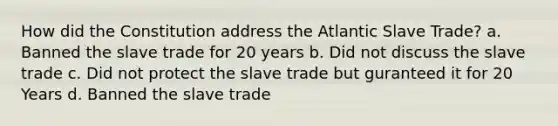 How did the Constitution address the Atlantic Slave Trade? a. Banned the slave trade for 20 years b. Did not discuss the slave trade c. Did not protect the slave trade but guranteed it for 20 Years d. Banned the slave trade