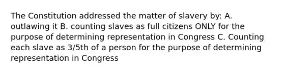 The Constitution addressed the matter of slavery by: A. outlawing it B. counting slaves as full citizens ONLY for the purpose of determining representation in Congress C. Counting each slave as 3/5th of a person for the purpose of determining representation in Congress