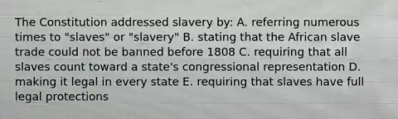 The Constitution addressed slavery by: A. referring numerous times to "slaves" or "slavery" B. stating that the African slave trade could not be banned before 1808 C. requiring that all slaves count toward a state's congressional representation D. making it legal in every state E. requiring that slaves have full legal protections