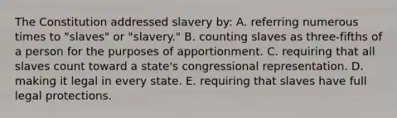 The Constitution addressed slavery by: A. referring numerous times to "slaves" or "slavery." B. counting slaves as three-fifths of a person for the purposes of apportionment. C. requiring that all slaves count toward a state's congressional representation. D. making it legal in every state. E. requiring that slaves have full legal protections.