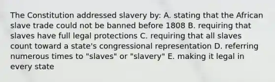 The Constitution addressed slavery by: A. stating that the African slave trade could not be banned before 1808 B. requiring that slaves have full legal protections C. requiring that all slaves count toward a state's congressional representation D. referring numerous times to "slaves" or "slavery" E. making it legal in every state